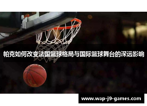 帕克如何改变法国篮球格局与国际篮球舞台的深远影响