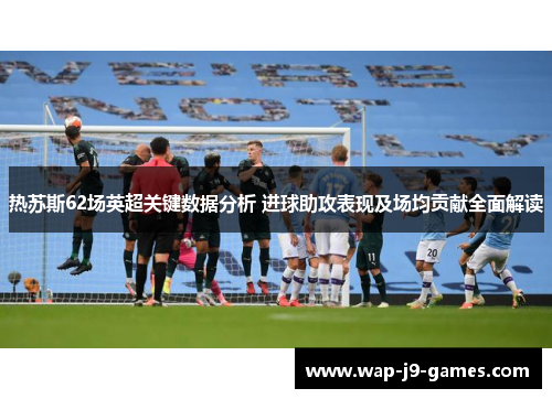 热苏斯62场英超关键数据分析 进球助攻表现及场均贡献全面解读