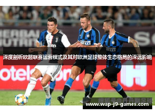 深度剖析欧超联赛运营模式及其对欧洲足球整体生态格局的深远影响 深度剖析欧超联赛运营模式及其对欧洲足球整体生态格局的深远影响