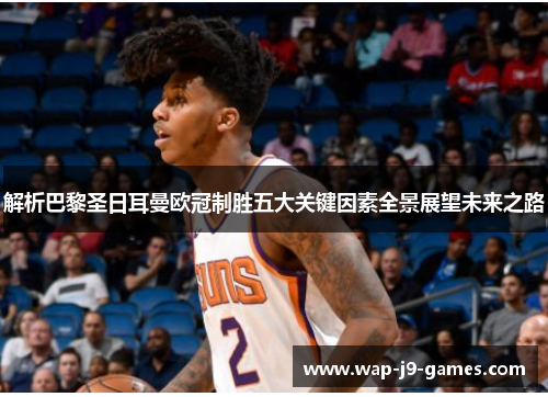 解析巴黎圣日耳曼欧冠制胜五大关键因素全景展望未来之路 解析巴黎圣日耳曼欧冠制胜五大关键因素全景展望未来之路