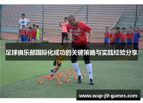 足球俱乐部国际化成功的关键策略与实践经验分享 足球俱乐部国际化成功的关键策略与实践经验分享