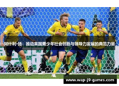 阿什利·扬:推动英国青少年社会创新与领导力发展的典范力量 阿什利·扬:推动英国青少年社会创新与领导力发展的典范力量