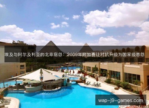 埃及与阿尔及利亚的北非宿怨:2009年附加赛让对抗升级为国家级恩怨 埃及与阿尔及利亚的北非宿怨:2009年附加赛让对抗升级为国家级恩怨